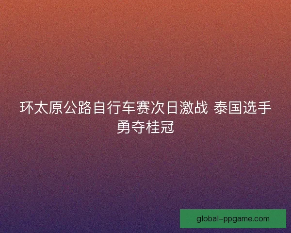环太原公路自行车赛次日激战 泰国选手勇夺桂冠
