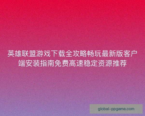 英雄联盟游戏下载全攻略畅玩最新版客户端安装指南免费高速稳定资源推荐