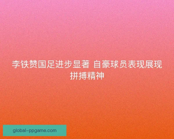 李铁赞国足进步显著 自豪球员表现展现拼搏精神