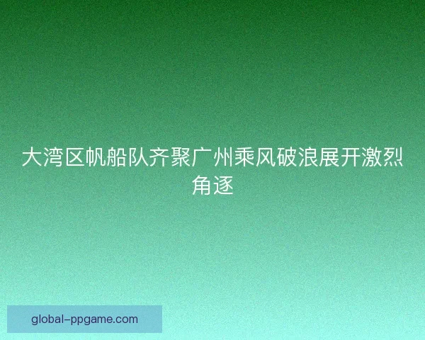 大湾区帆船队齐聚广州乘风破浪展开激烈角逐