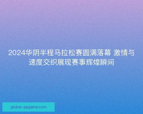 2024华阴半程马拉松赛圆满落幕 激情与速度交织展现赛事辉煌瞬间