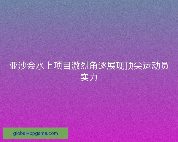 亚沙会水上项目激烈角逐展现顶尖运动员实力